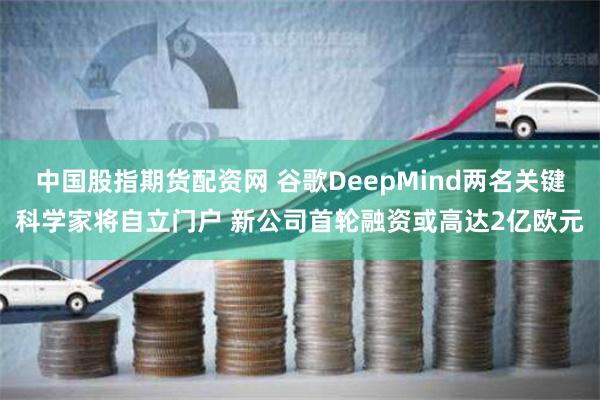 中国股指期货配资网 谷歌DeepMind两名关键科学家将自立门户 新公司首轮融资或高达2亿欧元