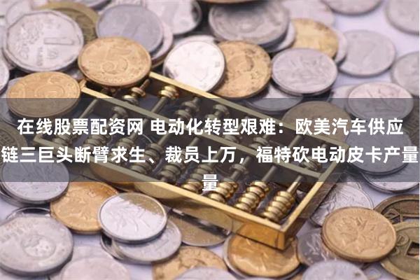 在线股票配资网 电动化转型艰难：欧美汽车供应链三巨头断臂求生、裁员上万，福特砍电动皮卡产量