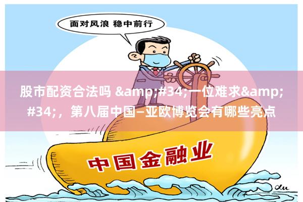 股市配资合法吗 &#34;一位难求&#34;，第八届中国—亚欧博览会有哪些亮点