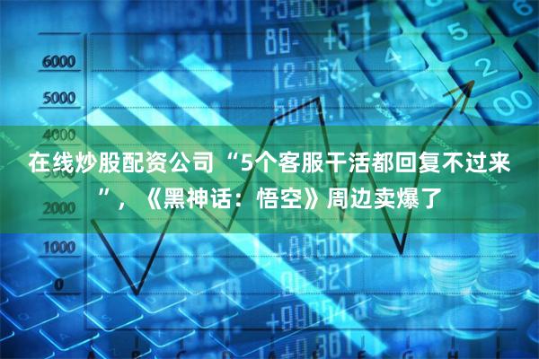 在线炒股配资公司 “5个客服干活都回复不过来”，《黑神话：悟空》周边卖爆了