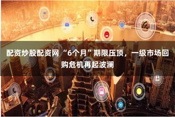 配资炒股配资网 “6个月”期限压顶，一级市场回购危机再起波澜