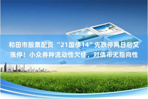 和田市股票配资 “21国债14”先跌停两日后又涨停！小众券种流动性欠佳，对债市无指向性