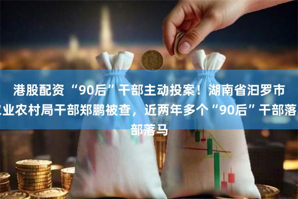 港股配资 “90后”干部主动投案！湖南省汩罗市农业农村局干部郑鹏被查，近两年多个“90后”干部落马