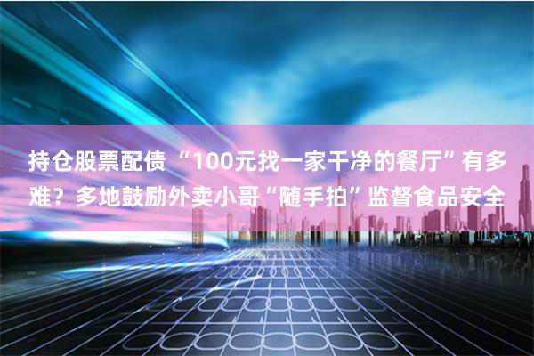 持仓股票配债 “100元找一家干净的餐厅”有多难？多地鼓励外卖小哥“随手拍”监督食品安全
