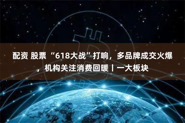 配资 股票 “618大战”打响，多品牌成交火爆，机构关注消费回暖丨一大板块
