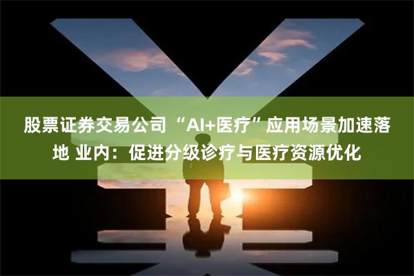 股票证券交易公司 “AI+医疗”应用场景加速落地 业内:促进分级诊疗与医疗资源优化