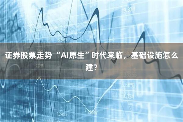 证券股票走势 “AI原生”时代来临，基础设施怎么建？