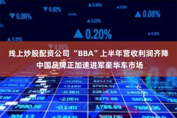 线上炒股配资公司 “BBA”上半年营收利润齐降 中国品牌正加速进军豪华车市场