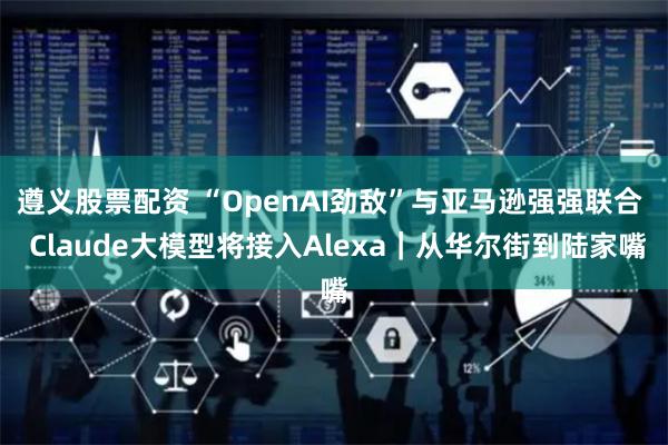 遵义股票配资 “OpenAI劲敌”与亚马逊强强联合  Claude大模型将接入Alexa｜从华尔街到陆家嘴