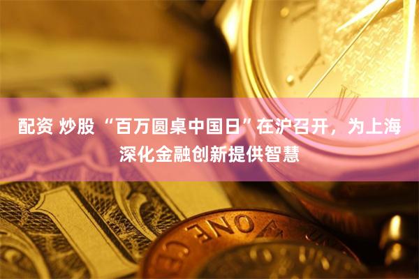 配资 炒股 “百万圆桌中国日”在沪召开，为上海深化金融创新提供智慧