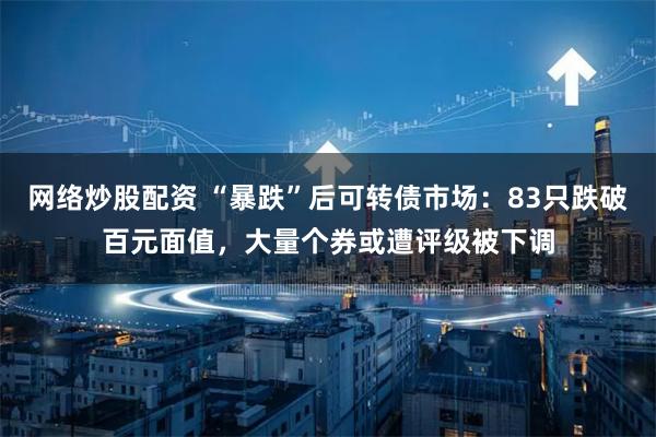 网络炒股配资 “暴跌”后可转债市场：83只跌破百元面值，大量个券或遭评级被下调