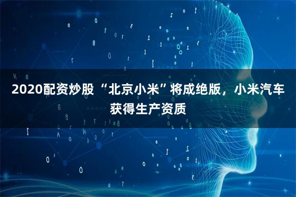 2020配资炒股 “北京小米”将成绝版，小米汽车获得生产资质