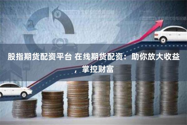 股指期货配资平台 在线期货配资：助你放大收益，掌控财富
