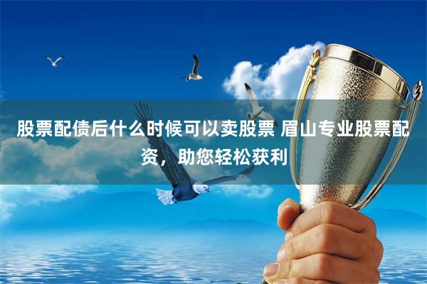 股票配债后什么时候可以卖股票 眉山专业股票配资，助您轻松获利