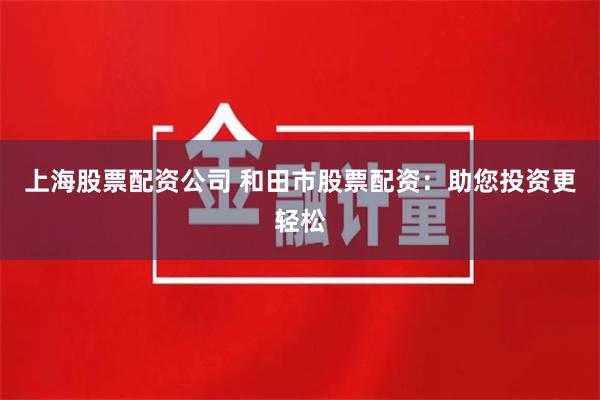 上海股票配资公司 和田市股票配资：助您投资更轻松