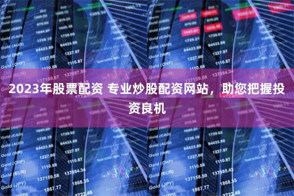 2023年股票配资 专业炒股配资网站，助您把握投资良机