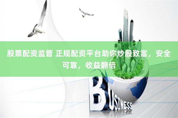 股票配资监管 正规配资平台助你炒股致富，安全可靠，收益翻倍