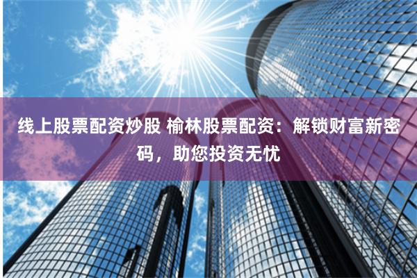 线上股票配资炒股 榆林股票配资：解锁财富新密码，助您投资无忧
