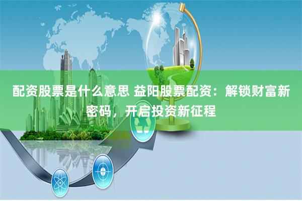 配资股票是什么意思 益阳股票配资：解锁财富新密码，开启投资新征程