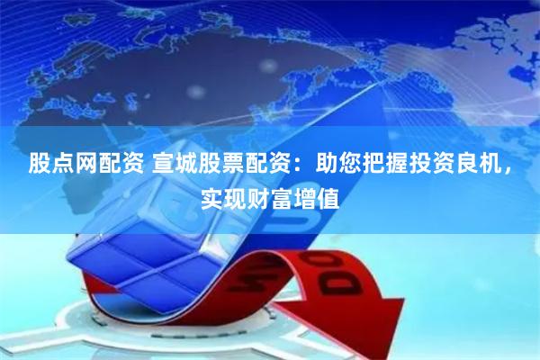 股点网配资 宣城股票配资：助您把握投资良机，实现财富增值