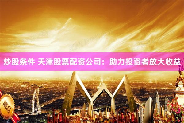 炒股条件 天津股票配资公司：助力投资者放大收益