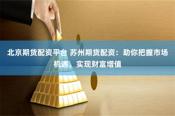 北京期货配资平台 苏州期货配资：助你把握市场机遇，实现财富增值