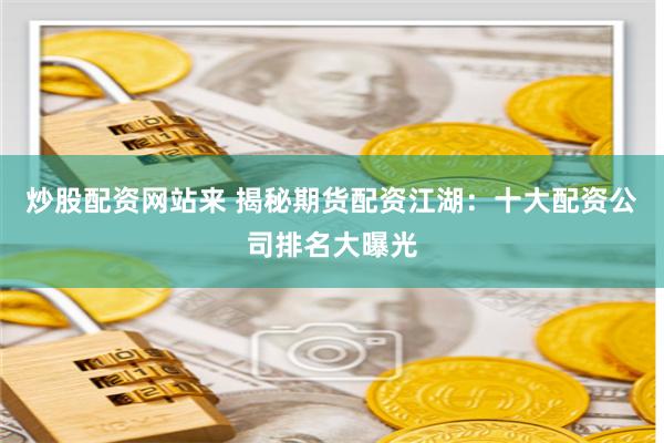 炒股配资网站来 揭秘期货配资江湖：十大配资公司排名大曝光
