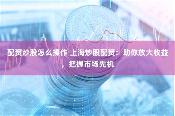 配资炒股怎么操作 上海炒股配资：助你放大收益，把握市场先机