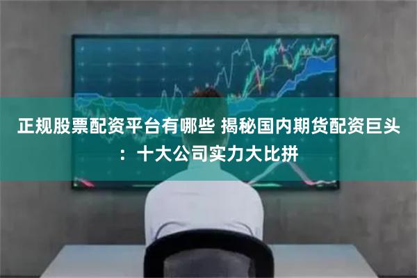 正规股票配资平台有哪些 揭秘国内期货配资巨头：十大公司实力大比拼