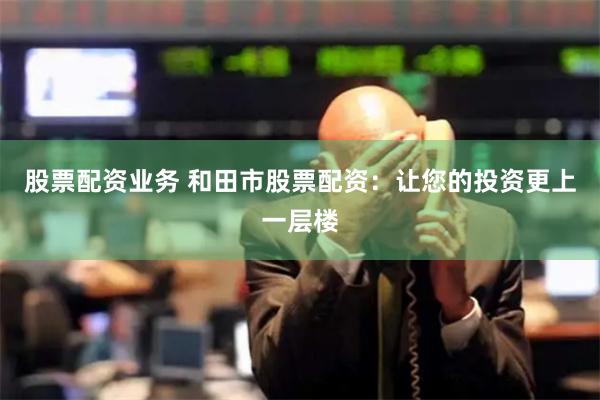 股票配资业务 和田市股票配资：让您的投资更上一层楼