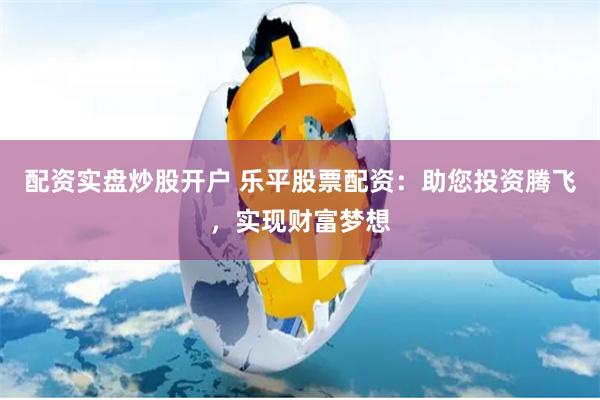配资实盘炒股开户 乐平股票配资：助您投资腾飞，实现财富梦想