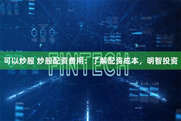 可以炒股 炒股配资费用：了解配资成本，明智投资