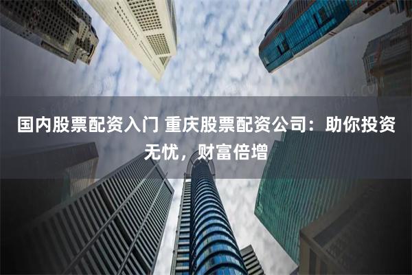 国内股票配资入门 重庆股票配资公司：助你投资无忧，财富倍增