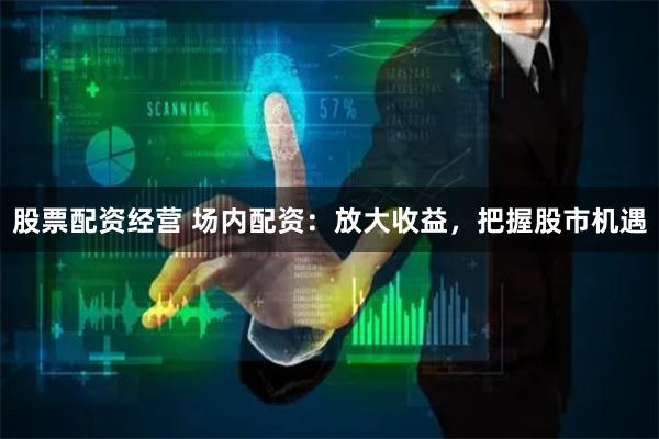股票配资经营 场内配资：放大收益，把握股市机遇