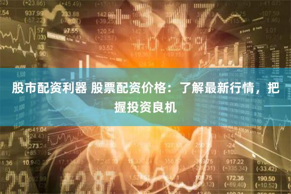 股市配资利器 股票配资价格：了解最新行情，把握投资良机