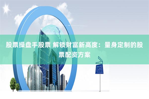 股票操盘手股票 解锁财富新高度：量身定制的股票配资方案
