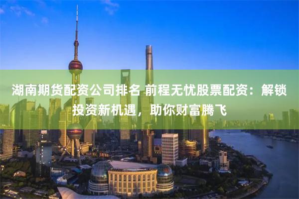 湖南期货配资公司排名 前程无忧股票配资：解锁投资新机遇，助你财富腾飞