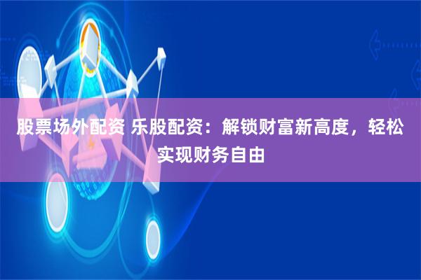 股票场外配资 乐股配资：解锁财富新高度，轻松实现财务自由
