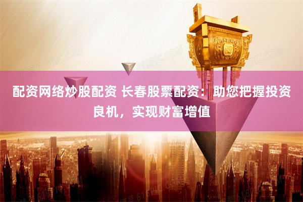 配资网络炒股配资 长春股票配资：助您把握投资良机，实现财富增值