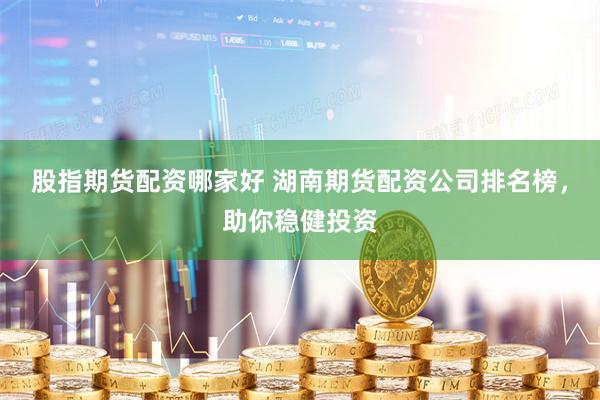 股指期货配资哪家好 湖南期货配资公司排名榜，助你稳健投资