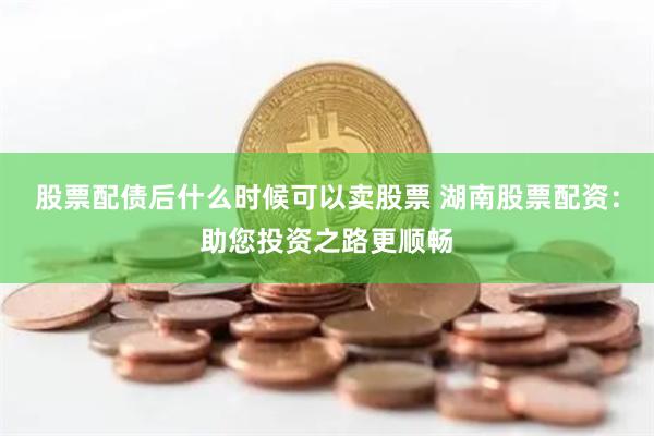 股票配债后什么时候可以卖股票 湖南股票配资：助您投资之路更顺畅