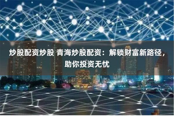 炒股配资炒股 青海炒股配资：解锁财富新路径，助你投资无忧
