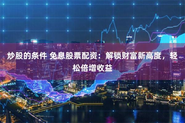炒股的条件 免息股票配资：解锁财富新高度，轻松倍增收益