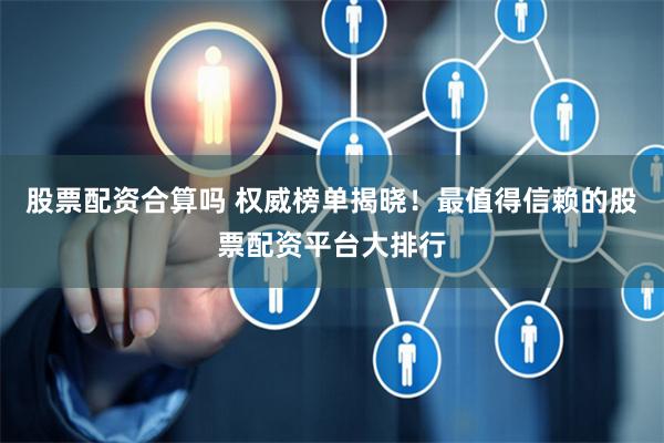 股票配资合算吗 权威榜单揭晓！最值得信赖的股票配资平台大排行