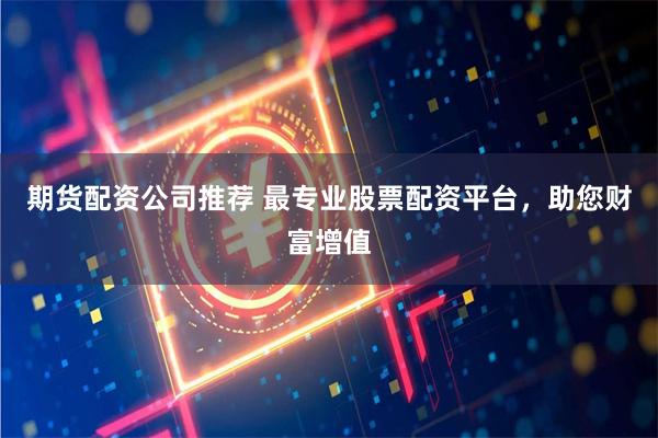 期货配资公司推荐 最专业股票配资平台，助您财富增值
