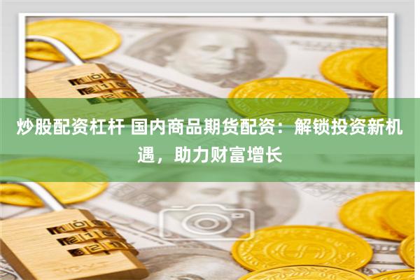 炒股配资杠杆 国内商品期货配资：解锁投资新机遇，助力财富增长