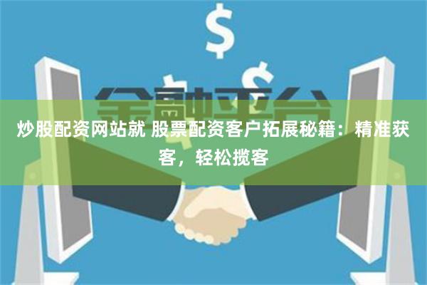 炒股配资网站就 股票配资客户拓展秘籍：精准获客，轻松揽客
