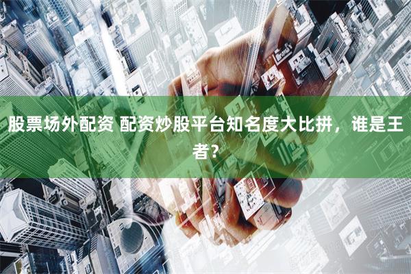股票场外配资 配资炒股平台知名度大比拼，谁是王者？
