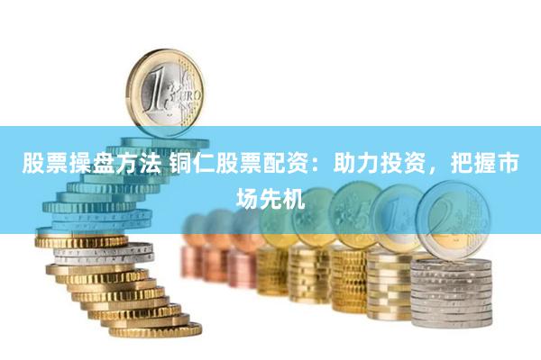 股票操盘方法 铜仁股票配资：助力投资，把握市场先机