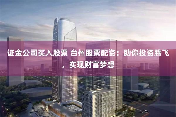 证金公司买入股票 台州股票配资：助你投资腾飞，实现财富梦想